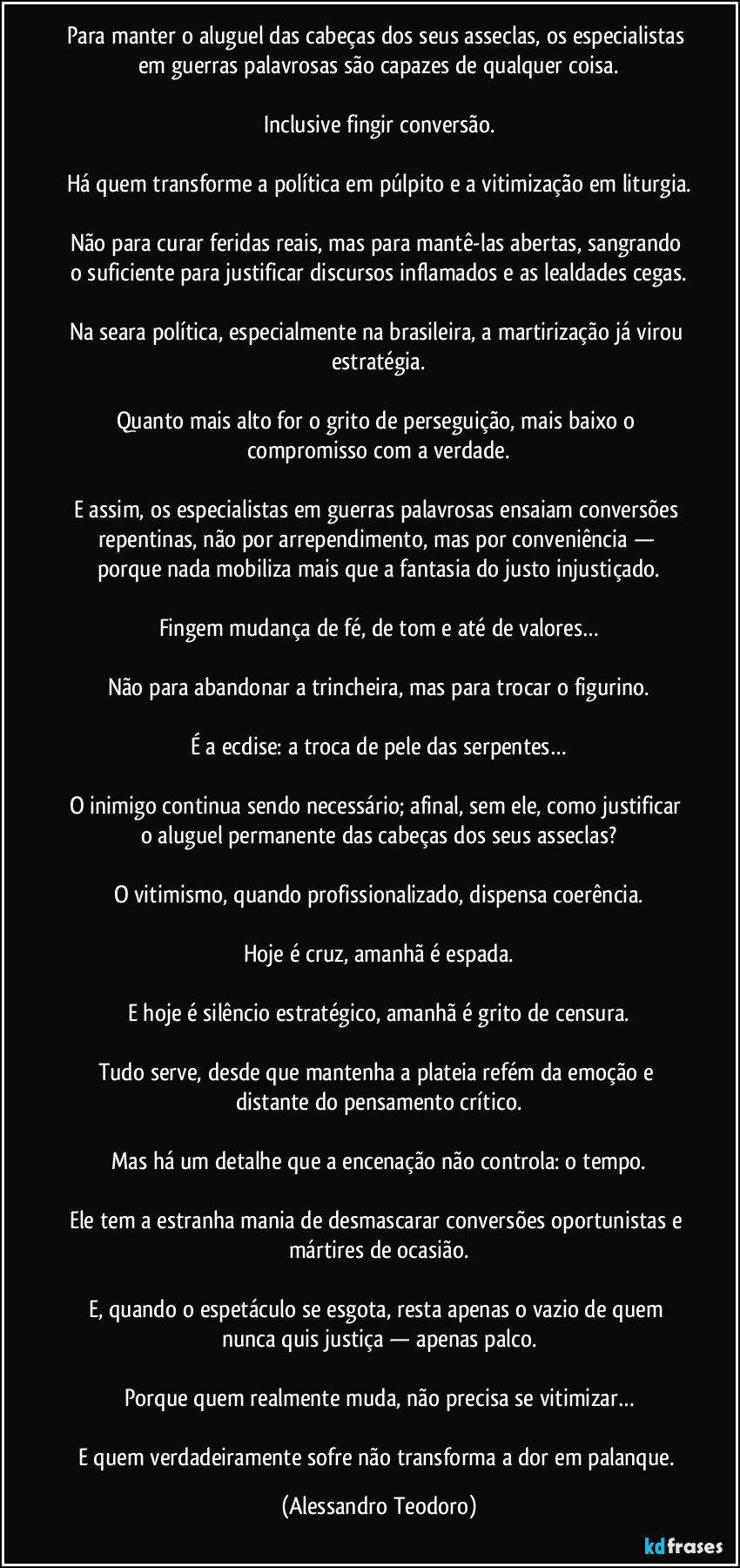 Para manter o aluguel das cabeças dos seus asseclas, os especialistas em guerras palavrosas são capazes de qualquer coisa.
Inclusive fingir conversão.
Há quem transforme a política em púlpito e a vitimização em liturgia.
Não para curar feridas reais, mas para mantê-las abertas, sangrando o suficiente para justificar discursos inflamados e as lealdades cegas.
Na seara política, especialmente na brasileira, a martirização já virou estratégia.
Quanto mais alto for o grito de perseguição, mais baixo o compromisso com a verdade.
E assim, os especialistas em guerras palavrosas ensaiam conversões repentinas, não por arrependimento, mas por conveniência — porque nada mobiliza mais que a fantasia do justo injustiçado.
Fingem mudança de fé, de tom e até de valores…
Não para abandonar a trincheira, mas para trocar o figurino.
É a ecdise: a troca de pele das serpentes…
O inimigo continua sendo necessário; afinal, sem ele, como justificar o aluguel permanente das cabeças dos seus asseclas?
O vitimismo, quando profissionalizado, dispensa coerência.
Hoje é cruz, amanhã é espada.
E hoje é silêncio estratégico, amanhã é grito de censura.
Tudo serve, desde que mantenha a plateia refém da emoção e distante do pensamento crítico.
Mas há um detalhe que a encenação não controla: o tempo.
Ele tem a estranha mania de desmascarar conversões oportunistas e mártires de ocasião.
E, quando o espetáculo se esgota, resta apenas o vazio de quem nunca quis justiça — apenas palco.
Porque quem realmente muda, não precisa se vitimizar…
E quem verdadeiramente sofre não transforma a dor em palanque. (Alessandro Teodoro)