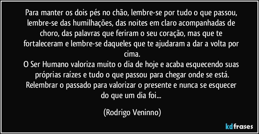 Para manter os dois pés no chão, lembre-se por tudo o que passou, lembre-se das humilhações, das noites em claro acompanhadas de choro, das palavras que feriram o seu coração, mas que te fortaleceram e lembre-se daqueles que te ajudaram a dar a volta por cima.
O Ser Humano valoriza muito o dia de hoje e acaba esquecendo suas próprias raízes e tudo o que passou para chegar onde se está.
Relembrar o passado para valorizar o presente e nunca se esquecer do que um dia foi... (Rodrigo Veninno)