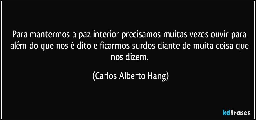 Para mantermos a paz interior precisamos muitas vezes ouvir para além do que nos é dito e ficarmos surdos diante de muita coisa que nos dizem. (Carlos Alberto Hang)
