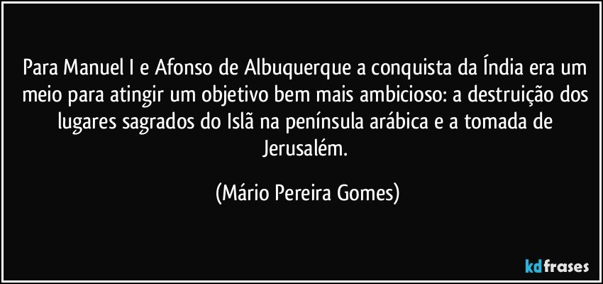 Para Manuel I e Afonso de Albuquerque a conquista da Índia era um meio para atingir um objetivo bem mais ambicioso: a destruição dos lugares sagrados do Islã na península arábica e a tomada de Jerusalém. (Mário Pereira Gomes)