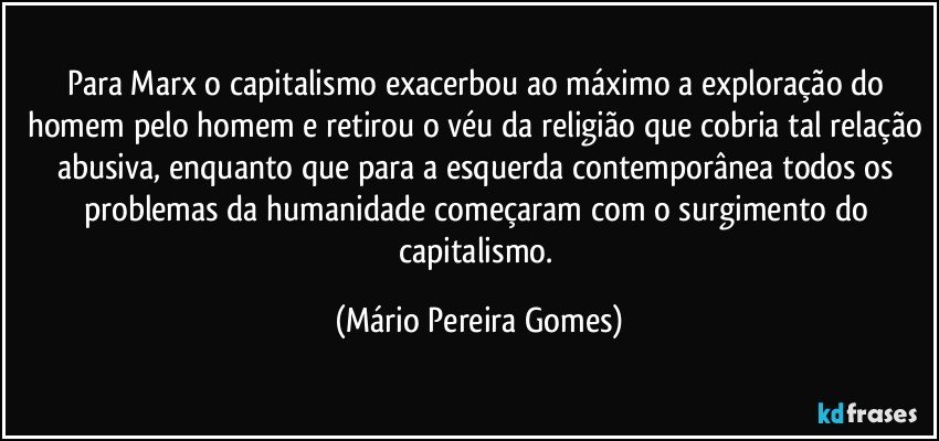 Para Marx o capitalismo exacerbou ao máximo a exploração do homem pelo homem e retirou o véu da religião que cobria tal relação abusiva, enquanto que para a esquerda contemporânea todos os problemas da humanidade começaram com o surgimento do capitalismo. (Mário Pereira Gomes)