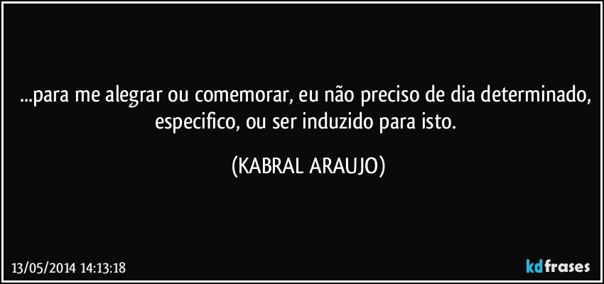 ...para me alegrar ou comemorar, eu não preciso de dia determinado, especifico, ou ser induzido para isto. (KABRAL ARAUJO)