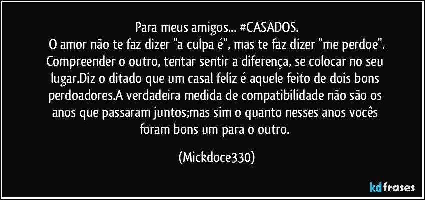Para meus amigos... #CASADOS.
O amor não te faz dizer "a culpa é", mas te faz dizer "me perdoe".
Compreender o outro, tentar sentir a diferença, se colocar no seu lugar.Diz o ditado que um casal feliz é aquele feito de dois bons perdoadores.A verdadeira medida de compatibilidade não são os anos que passaram juntos;mas sim o quanto nesses anos vocês foram bons um para o outro. (Mickdoce330)