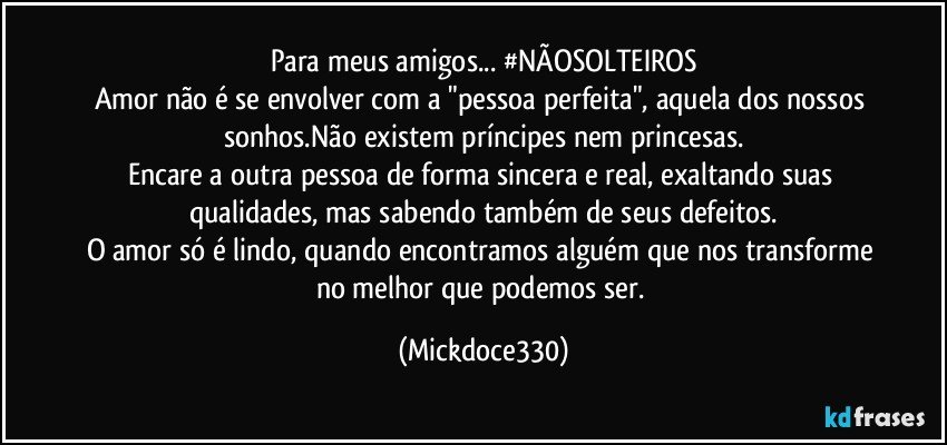 Para meus amigos... #NÃOSOLTEIROS
Amor não é se envolver com a "pessoa perfeita", aquela dos nossos sonhos.Não existem príncipes nem princesas.
Encare a outra pessoa de forma sincera e real, exaltando suas qualidades, mas sabendo também de seus defeitos.
O amor só é lindo, quando encontramos alguém que nos transforme no melhor que podemos ser. (Mickdoce330)