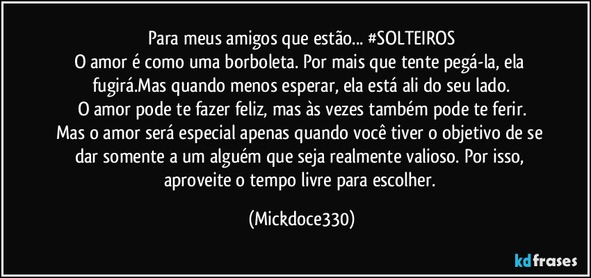 Para meus amigos que estão... #SOLTEIROS
O amor é como uma borboleta. Por mais que tente pegá-la, ela fugirá.Mas quando menos esperar, ela está ali do seu lado.
O amor pode te fazer feliz, mas às vezes também pode te ferir.
Mas o amor será especial apenas quando você tiver o objetivo de se dar somente a um alguém que seja realmente valioso. Por isso, aproveite o tempo livre para escolher. (Mickdoce330)