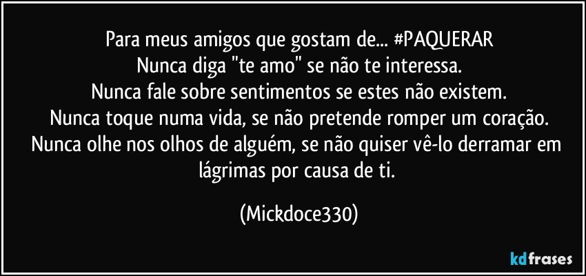 Para meus amigos que gostam de... #PAQUERAR
Nunca diga "te amo" se não te interessa.
Nunca fale sobre sentimentos se estes não existem.
Nunca toque numa vida, se não pretende romper um coração.
Nunca olhe nos olhos de alguém, se não quiser vê-lo derramar em lágrimas por causa de ti. (Mickdoce330)