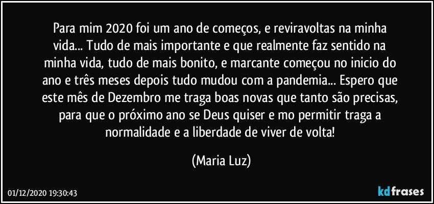 Para mim 2020 foi um ano de começos, e reviravoltas na minha vida... Tudo de mais importante e que realmente faz sentido na minha vida, tudo de mais bonito, e marcante começou no inicio do ano e três meses depois tudo mudou com a pandemia... Espero que este mês de Dezembro me traga boas novas que tanto são precisas, para que o próximo ano se Deus quiser e mo permitir traga a normalidade e a liberdade de viver de volta! (Maria Luz)