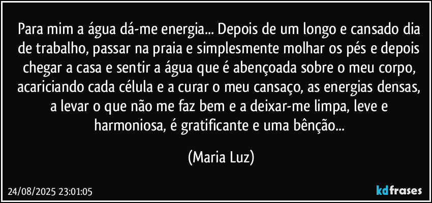 Para mim a água dá-me energia... Depois de um longo e cansado dia de trabalho, passar na praia e simplesmente molhar os pés e depois chegar a casa e sentir a água que é abençoada sobre o meu corpo, acariciando cada célula e a curar o meu cansaço, as energias densas, a levar o que não me faz bem e a deixar-me limpa, leve e harmoniosa, é gratificante e uma bênção... (Maria Luz)