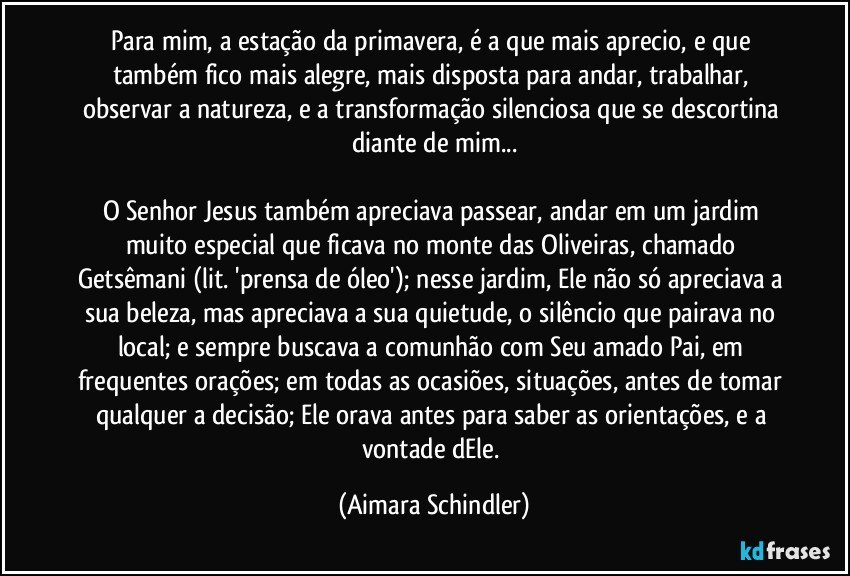 Para mim, a estação da primavera, é a que mais aprecio, e que também fico mais alegre, mais disposta para andar, trabalhar, observar a natureza, e a transformação silenciosa que se descortina diante de mim...

O Senhor Jesus também apreciava passear, andar em um jardim muito especial que ficava no monte das Oliveiras, chamado Getsêmani (lit. 'prensa de óleo'); nesse jardim, Ele não só apreciava a  sua beleza, mas apreciava a sua quietude, o silêncio que pairava no local;  e sempre buscava a comunhão com Seu amado Pai, em frequentes orações; em todas as ocasiões, situações, antes de tomar qualquer a decisão; Ele orava antes para saber as orientações, e a vontade dEle. (Aimara Schindler)