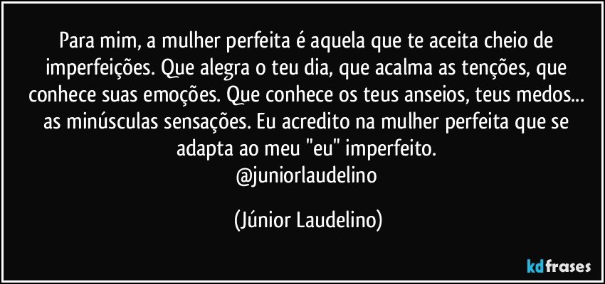 Para mim, a mulher perfeita é aquela que te aceita cheio de imperfeições. Que alegra o teu dia, que acalma as tenções, que conhece suas emoções. Que conhece os teus anseios, teus medos... as minúsculas sensações. Eu acredito na mulher perfeita que se adapta ao meu "eu" imperfeito. 
@juniorlaudelino (Júnior Laudelino)