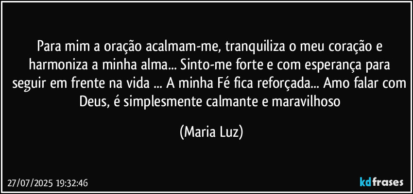 Para mim a oração acalmam-me, tranquiliza o meu coração e harmoniza a minha alma... Sinto-me forte e com esperança para seguir em frente na vida ... A minha Fé fica reforçada... Amo falar com Deus, é simplesmente calmante e maravilhoso (Maria Luz)