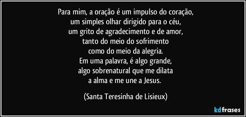 Para mim, a oração é um impulso do coração,
um simples olhar dirigido para o céu,
um grito de agradecimento e de amor,
tanto do meio do sofrimento
como do meio da alegria.
Em uma palavra, é algo grande,
algo sobrenatural que me dilata
a alma e me une a Jesus. (Santa Teresinha de Lisieux)