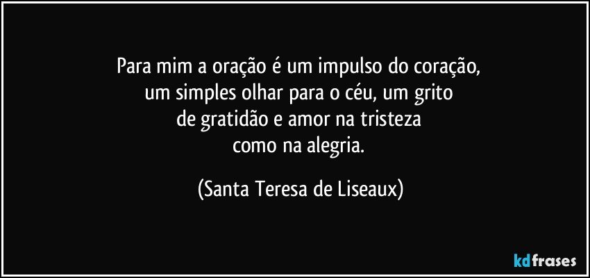 Para mim a oração é um impulso do coração, 
um simples olhar para o céu, um grito 
de gratidão e amor na tristeza 
como na alegria. (Santa Teresa de Liseaux)