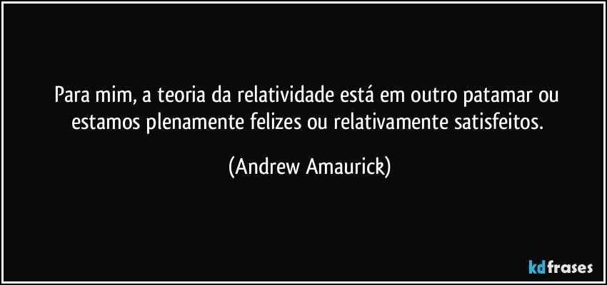 Para mim, a teoria da relatividade está em outro patamar ou estamos plenamente felizes ou relativamente satisfeitos. (Andrew Amaurick)