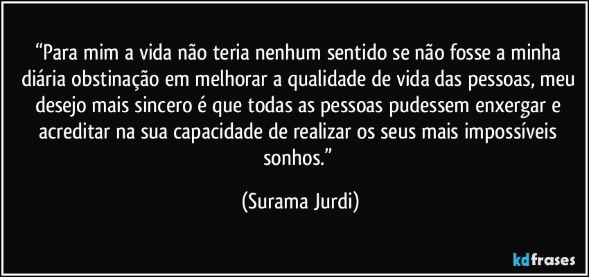 “Para mim a vida não teria nenhum sentido se não fosse a minha diária obstinação em melhorar a qualidade de vida das pessoas, meu desejo mais sincero é que todas as pessoas pudessem enxergar e acreditar na sua capacidade de realizar os seus mais impossíveis sonhos.” (Surama Jurdi)