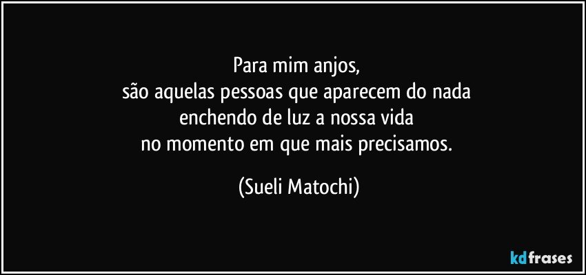 Para mim anjos, 
são aquelas pessoas que aparecem do nada 
enchendo de luz a nossa vida 
no momento em que mais precisamos. (Sueli Matochi)