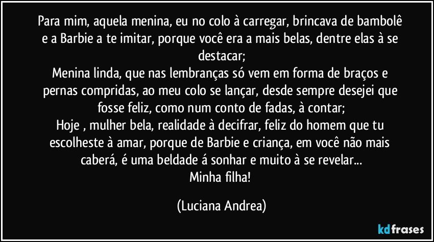 Para mim, aquela menina, eu no colo à carregar, brincava de bambolê e a Barbie a te imitar, porque você era a mais belas, dentre elas à se destacar;
Menina linda, que nas lembranças só vem em forma de braços e pernas compridas, ao meu colo se lançar, desde sempre desejei que fosse feliz, como num conto de fadas, à contar;
Hoje , mulher bela, realidade à decifrar, feliz do homem que tu escolheste à amar, porque de Barbie e criança, em você não mais caberá, é uma beldade á sonhar e muito à se revelar...
Minha filha! (Luciana Andrea)