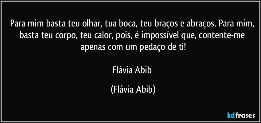 Para mim basta teu olhar, tua boca, teu braços e abraços. Para mim, basta teu corpo, teu calor, pois, é impossível que, contente-me apenas com um pedaço de ti!

Flávia Abib (Flávia Abib)