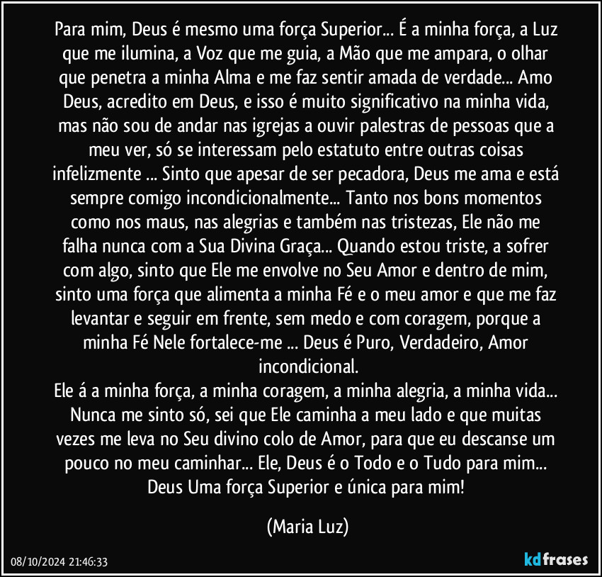 Para mim, Deus é mesmo uma força Superior... É a minha força, a Luz que me ilumina, a Voz que me guia, a Mão que me ampara, o olhar que penetra a minha Alma e me faz sentir amada de verdade... Amo Deus, acredito em Deus, e isso é muito significativo na minha vida, mas não sou de andar nas igrejas a ouvir palestras de pessoas que a meu ver, só se interessam pelo estatuto entre outras coisas infelizmente ... Sinto que apesar de ser pecadora, Deus me ama e está sempre comigo incondicionalmente... Tanto nos bons momentos como nos maus, nas alegrias e também nas tristezas,  Ele não me falha nunca com a Sua Divina Graça... Quando estou triste, a sofrer com algo, sinto que Ele me envolve no Seu Amor e dentro de mim, sinto uma força que alimenta a minha Fé e o meu amor e que me faz levantar e seguir em frente, sem medo e com coragem, porque a minha Fé Nele fortalece-me ... Deus é Puro, Verdadeiro, Amor incondicional.
Ele á a minha força, a minha coragem, a minha alegria, a minha vida... Nunca me sinto só, sei que Ele caminha a meu lado e que muitas vezes me leva no Seu divino colo de Amor, para que eu descanse um pouco no meu caminhar... Ele, Deus é o Todo e o Tudo para mim... Deus Uma força Superior e única para mim! (Maria Luz)