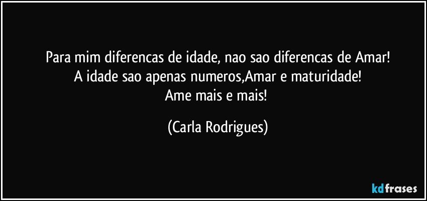 Para mim diferencas de idade, nao sao diferencas de Amar!
A idade sao apenas numeros,Amar e maturidade!
Ame mais e mais! (Carla Rodrigues)