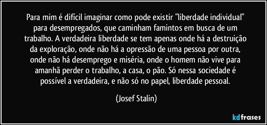 Para mim é difícil imaginar como pode existir "liberdade individual" para desempregados, que caminham famintos em busca de um trabalho. A verdadeira liberdade se tem apenas onde há a destruição da exploração, onde não há a opressão de uma pessoa por outra, onde não há desemprego e miséria, onde o homem não vive para amanhã perder o trabalho, a casa, o pão. Só nessa sociedade é possível a verdadeira, e não só no papel, liberdade pessoal. (Josef Stalin)
