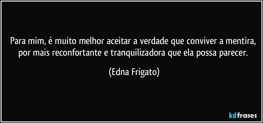 Para mim, é muito melhor aceitar a verdade que conviver a mentira, por mais reconfortante  e tranquilizadora que ela possa parecer. (Edna Frigato)