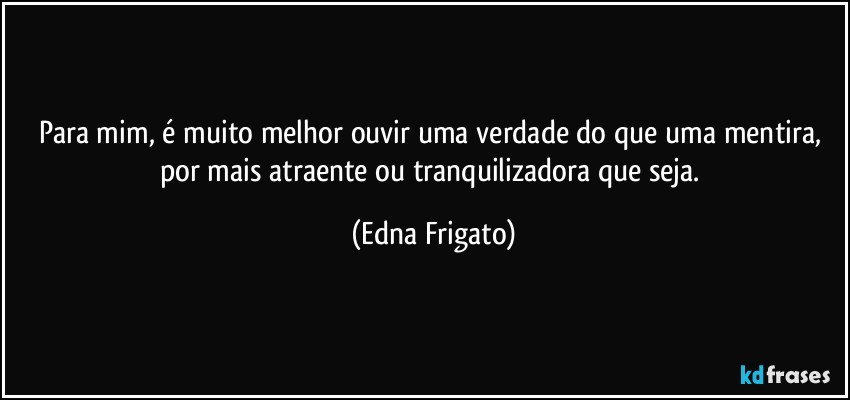 Para mim, é muito melhor ouvir uma verdade do que uma mentira, por mais atraente ou tranquilizadora que seja. (Edna Frigato)