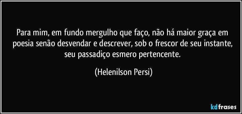 Para mim, em fundo mergulho que faço, não há maior graça em poesia senão desvendar e descrever, sob o frescor de seu instante, seu passadiço esmero pertencente. (Helenilson Persi)