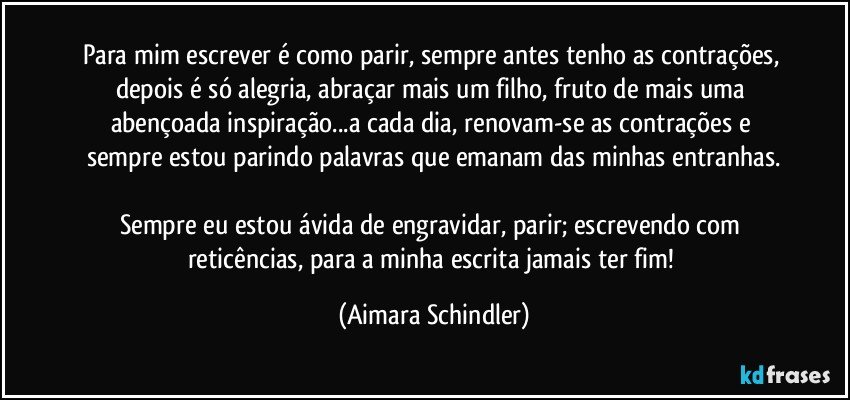 Para mim escrever é como parir, sempre antes tenho as contrações, depois é só alegria, abraçar mais um filho, fruto de mais uma abençoada inspiração...a cada dia, renovam-se as contrações e sempre estou parindo palavras que emanam das minhas entranhas.

Sempre eu estou ávida de engravidar, parir; escrevendo com reticências, para a minha escrita jamais ter fim! (Aimara Schindler)