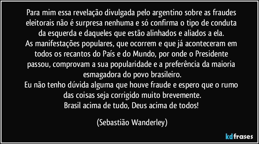 Para mim essa revelação divulgada pelo argentino sobre as fraudes eleitorais não é surpresa nenhuma e só confirma o tipo de conduta da esquerda e daqueles que estão alinhados e aliados a ela. 
As manifestações populares, que ocorrem e que já aconteceram em todos os recantos do País e do Mundo, por onde o Presidente passou, comprovam a sua popularidade e a preferência da maioria esmagadora do povo brasileiro.
Eu não tenho dúvida alguma que houve fraude e espero que o rumo das coisas seja corrigido muito brevemente.
Brasil acima de tudo, Deus acima de todos! (Sebastião Wanderley)