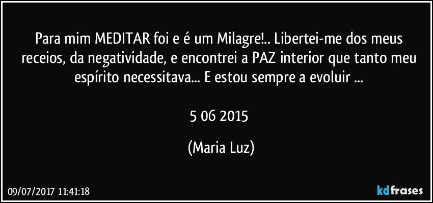 Para mim MEDITAR foi e é um Milagre!.. Libertei-me dos meus receios, da negatividade, e encontrei a PAZ interior que tanto meu espírito necessitava... E estou sempre a evoluir ... 

5/06/ 2015 (Maria Luz)