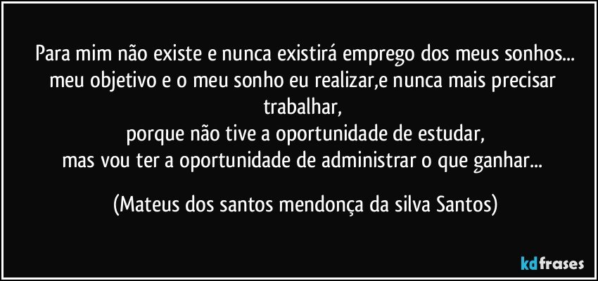 para mim não existe e nunca existirá emprego dos meus sonhos...
meu objetivo e o meu sonho eu realizar,e nunca mais precisar trabalhar,
porque não tive a oportunidade de estudar,
mas vou ter a oportunidade de administrar o que ganhar... (Mateus dos santos mendonça da silva Santos)