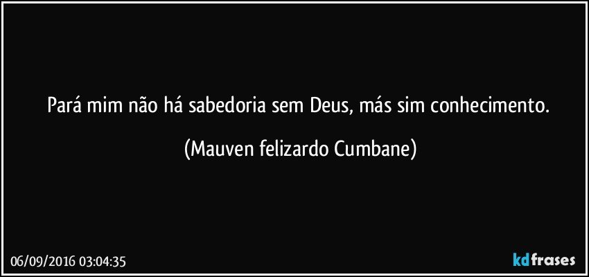 Pará mim não há sabedoria sem Deus, más sim conhecimento. (Mauven felizardo Cumbane)
