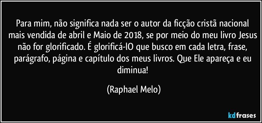 Para mim, não significa nada ser o autor da ficção cristã nacional mais vendida de abril e Maio de 2018, se por meio do meu livro Jesus não for glorificado. É glorificá-lO que busco em cada letra, frase, parágrafo, página e capítulo dos meus livros. Que Ele apareça e eu diminua! (Raphael Melo)