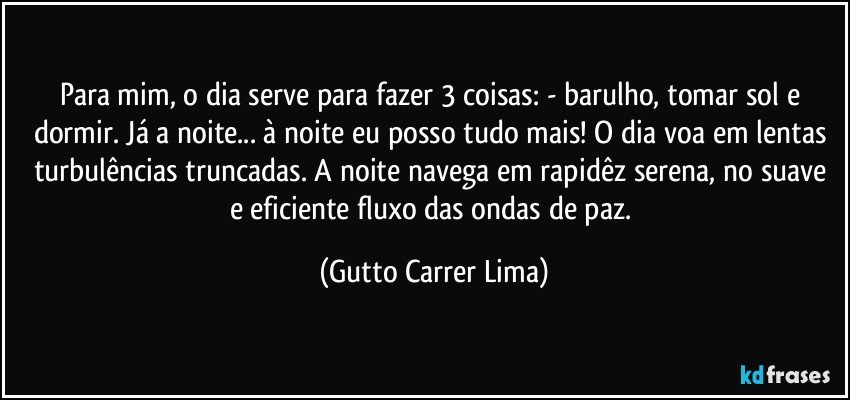 Para mim, o dia serve para fazer 3 coisas: - barulho, tomar sol e dormir. Já a noite... à noite eu posso tudo mais! O dia voa em lentas turbulências truncadas. A noite navega em rapidêz serena, no suave e eficiente fluxo das ondas de paz. (Gutto Carrer Lima)