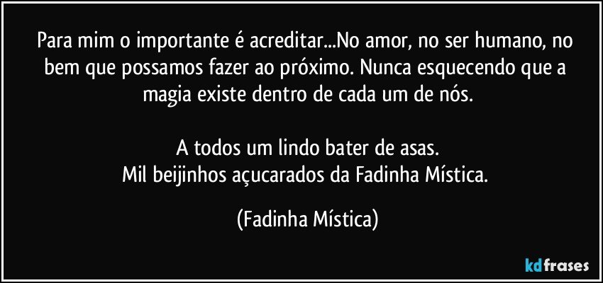 Para mim o importante é acreditar...No amor, no ser humano, no bem que possamos fazer ao próximo.  Nunca esquecendo que a magia existe dentro de cada um de nós.

A todos um lindo bater de asas.
Mil beijinhos açucarados da Fadinha Mística. (Fadinha Mística)