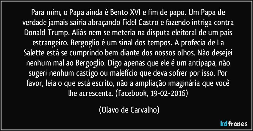 Para mim, o Papa ainda é Bento XVI e fim de papo. Um Papa de verdade jamais sairia abraçando Fidel Castro e fazendo intriga contra Donald Trump. Aliás nem se meteria na disputa eleitoral de um país estrangeiro. Bergoglio é um sinal dos tempos. A profecia de La Salette está se cumprindo bem diante dos nossos olhos. Não desejei nenhum mal ao Bergoglio. Digo apenas que ele é um antipapa, não sugeri nenhum castigo ou malefício que deva sofrer por isso. Por favor, leia o que está escrito, não a ampliação imaginária que você lhe acrescenta. (Facebook, 19-02-2016) (Olavo de Carvalho)