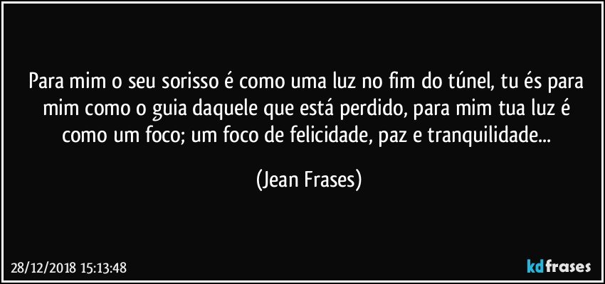 Para mim o seu sorisso é como uma luz no fim do túnel, tu és para mim como o guia daquele que está perdido, para mim tua luz é como um foco; um foco de felicidade, paz e tranquilidade... (Jean Frases)