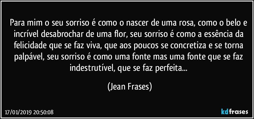 Para mim o seu sorriso é como o nascer de uma rosa, como o belo e incrível desabrochar de uma flor, seu sorriso é como a essência da felicidade que se faz viva, que aos poucos se concretiza e se torna palpável, seu sorriso é como uma fonte mas uma fonte que se faz indestrutível, que se faz perfeita... (Jean Frases)