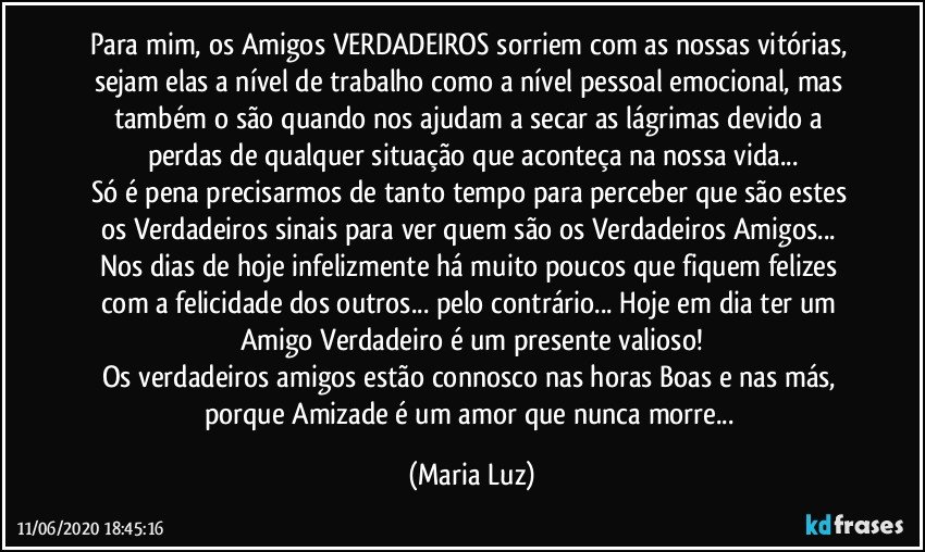 Para mim, os Amigos VERDADEIROS sorriem com as nossas vitórias, sejam elas a nível de trabalho como a nível pessoal/emocional, mas também o são quando nos ajudam a secar as lágrimas devido a perdas de qualquer situação que aconteça na nossa vida...
Só é pena precisarmos de tanto tempo para perceber que são estes os Verdadeiros sinais para ver quem são os Verdadeiros Amigos... Nos dias de hoje infelizmente há muito poucos que fiquem felizes com a felicidade dos outros... pelo contrário... Hoje em dia ter um Amigo Verdadeiro é um presente valioso!
Os verdadeiros amigos estão connosco nas horas Boas e nas más, porque Amizade é um amor que nunca morre... (Maria Luz)