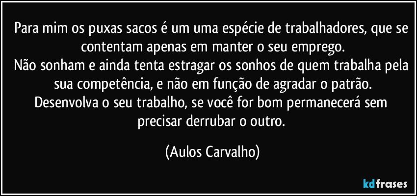 Para mim os puxas sacos é um uma espécie de trabalhadores, que se contentam apenas em manter o seu emprego.
Não sonham e ainda tenta estragar os sonhos de quem trabalha pela sua competência, e não em função de agradar o patrão.
Desenvolva o seu trabalho, se você for bom permanecerá sem precisar derrubar o outro. (Aulos Carvalho)