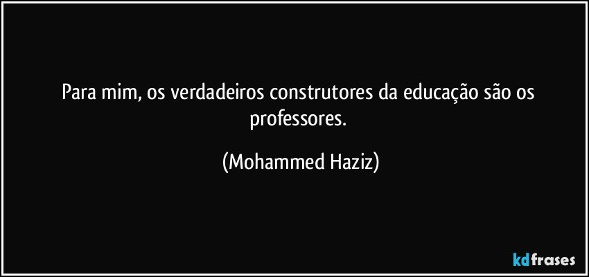 Para mim, os verdadeiros construtores da educação são os professores. (Mohammed Haziz)