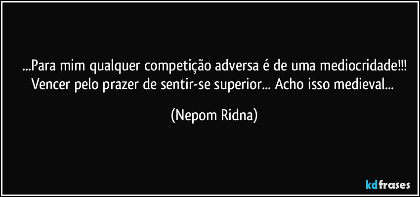 ...Para mim qualquer competição adversa é de uma mediocridade!!!
Vencer pelo prazer de sentir-se superior... Acho isso medieval... (Nepom Ridna)