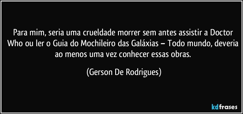 Para mim, seria uma crueldade morrer sem antes assistir a Doctor Who ou ler o Guia do Mochileiro das Galáxias – Todo mundo, deveria ao menos uma vez conhecer essas obras. (Gerson De Rodrigues)