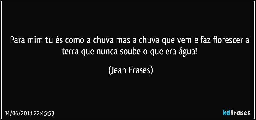 Para mim tu és como a chuva mas a chuva que vem e faz florescer a terra que nunca soube o que era água! (Jean Frases)