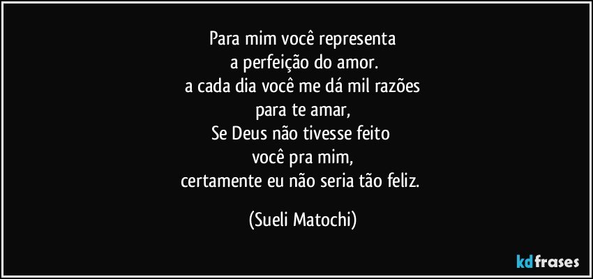 Para mim você representa
 a perfeição do amor.
a cada dia você me dá mil razões
para te amar,
Se Deus não tivesse feito 
você pra mim,
certamente eu não seria tão feliz. (Sueli Matochi)