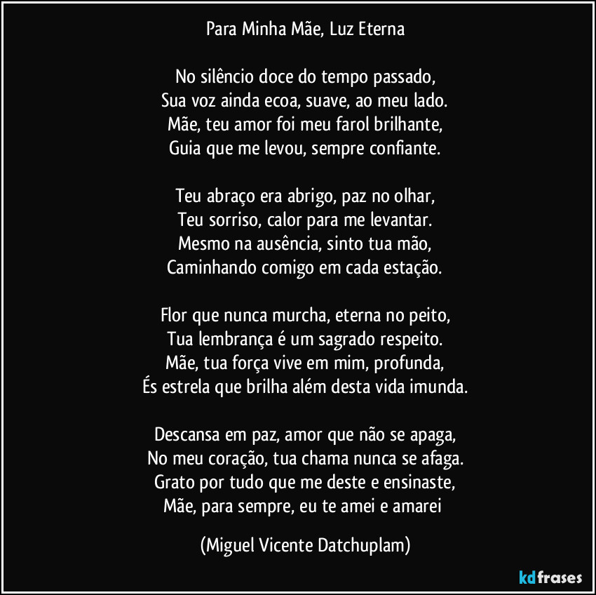 Para Minha Mãe, Luz Eterna
No silêncio doce do tempo passado,
Sua voz ainda ecoa, suave, ao meu lado.
Mãe, teu amor foi meu farol brilhante,
Guia que me levou, sempre confiante.
Teu abraço era abrigo, paz no olhar,
Teu sorriso, calor para me levantar.
Mesmo na ausência, sinto tua mão,
Caminhando comigo em cada estação.
Flor que nunca murcha, eterna no peito,
Tua lembrança é um sagrado respeito.
Mãe, tua força vive em mim, profunda,
És estrela que brilha além desta vida imunda.
Descansa em paz, amor que não se apaga,
No meu coração, tua chama nunca se afaga.
Grato por tudo que me deste e ensinaste,
Mãe, para sempre, eu te amei e amarei (Miguel Vicente Datchuplam)