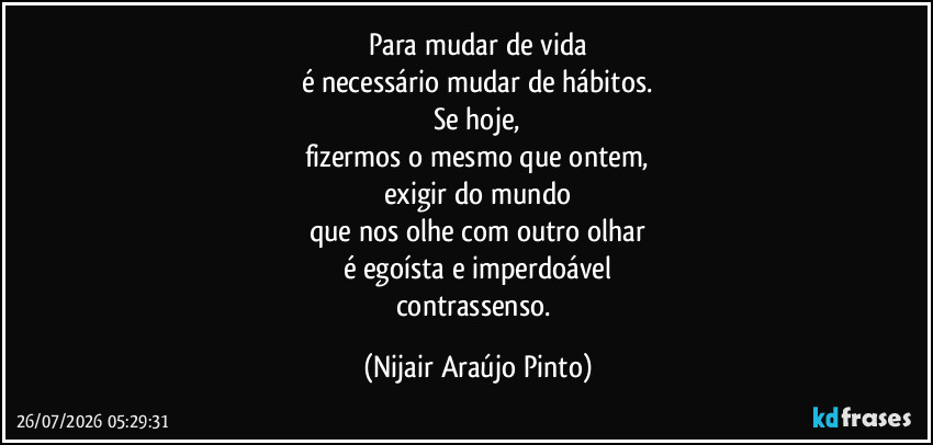 Para mudar de vida
é necessário mudar de hábitos.
Se hoje,
fizermos o mesmo que ontem,
exigir do mundo
que nos olhe com outro olhar
é egoísta e imperdoável
contrassenso. (Nijair Araújo Pinto)