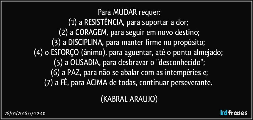 Para MUDAR requer:
(1) a RESISTÊNCIA, para suportar a dor; 
(2) a CORAGEM, para seguir em novo destino;
(3) a DISCIPLINA, para manter firme no propósito; 
(4) o ESFORÇO (ânimo), para aguentar, até o ponto almejado; 
(5) a OUSADIA, para desbravar o "desconhecido";
(6) a PAZ, para não se abalar com as intempéries e;
(7) a FÉ, para ACIMA de todas, continuar perseverante. (KABRAL ARAUJO)