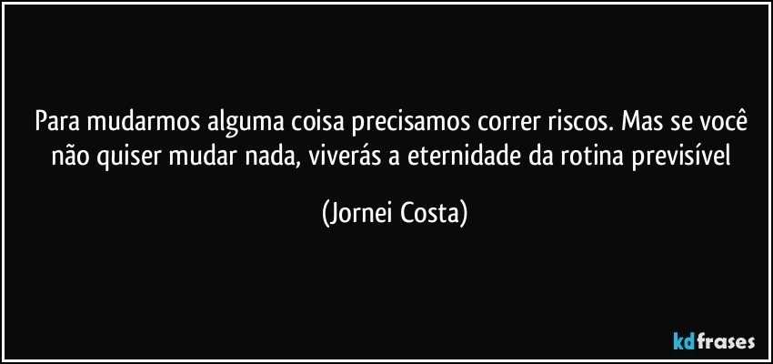 Para mudarmos alguma coisa precisamos correr riscos. Mas se você não quiser mudar nada, viverás a eternidade da rotina previsível (Jornei Costa)